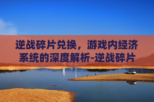 逆战碎片兑换,游戏内经济系统的深度解析-逆战碎片兑换网址 逆战碎片兑换,游戏内经济系统的深度解析-逆战碎片兑换网址