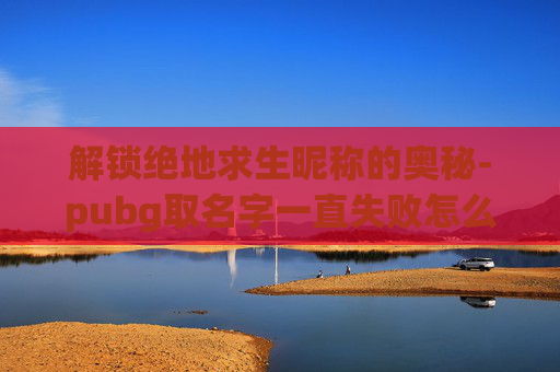 解锁绝地求生昵称的奥秘-pubg取名字一直失败怎么办