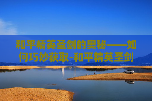 和平精英圣剑的奥秘——如何巧妙获取-和平精英圣剑怎么拿的 和平精英圣剑的奥秘——如何巧妙获取-和平精英圣剑怎么拿的