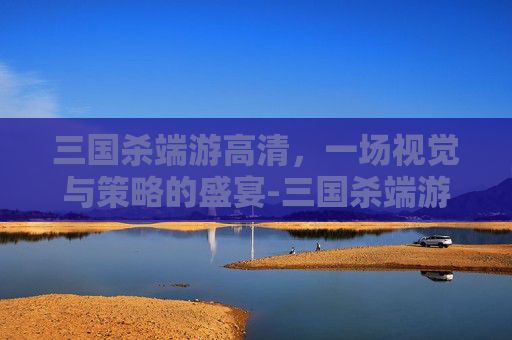 三国杀端游高清,一场视觉与策略的盛宴-三国杀端游高清图片 三国杀端游高清,一场视觉与策略的盛宴-三国杀端游高清图片