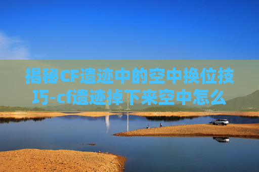 揭秘CF遗迹中的空中换位技巧-cf遗迹掉下来空中怎么转方向