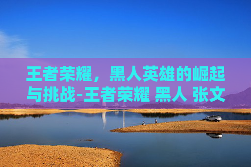 王者荣耀，黑人英雄的崛起与挑战-王者荣耀 黑人 张文