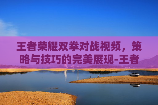 王者荣耀双拳对战视频,策略与技巧的完美展现-王者荣耀双拳对战视频教学 王者荣耀双拳对战视频,策略与技巧的完美展现-王者荣耀双拳对战视频教学