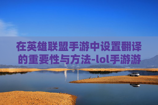 在英雄联盟手游中设置翻译的重要性与方法-lol手游游戏里设置翻译怎么设置 在英雄联盟手游中设置翻译的重要性与方法-lol手游游戏里设置翻译怎么设置