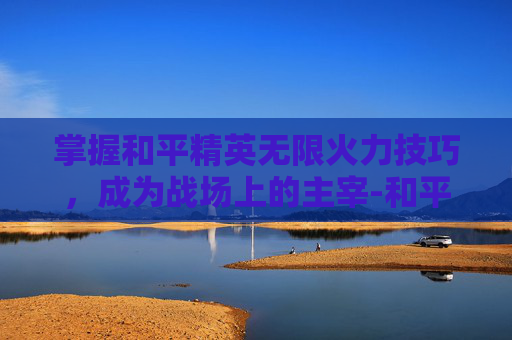 掌握和平精英无限火力技巧,成为战场上的主宰-和平精英无限火力打法教学 掌握和平精英无限火力技巧,成为战场上的主宰-和平精英无限火力打法教学