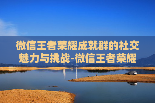 微信王者荣耀成就群的社交魅力与挑战-微信王者荣耀成就群怎么进