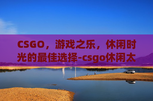 CSGO，游戏之乐，休闲时光的最佳选择-csgo休闲太难了