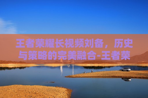 王者荣耀长视频刘备，历史与策略的完美融合-王者荣耀刘备的视频