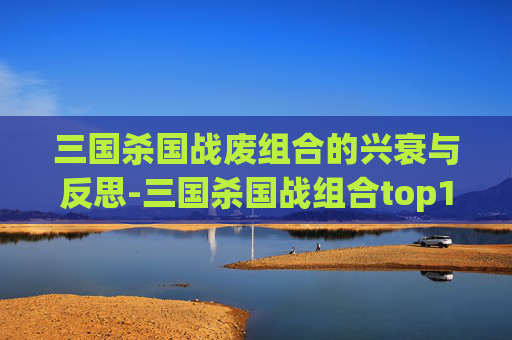 三国杀国战废组合的兴衰与反思-三国杀国战组合top100 三国杀国战废组合的兴衰与反思-三国杀国战组合top100