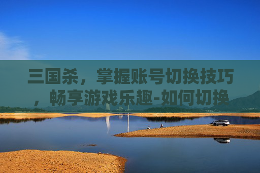 三国杀，掌握账号切换技巧，畅享游戏乐趣-如何切换三国杀账号