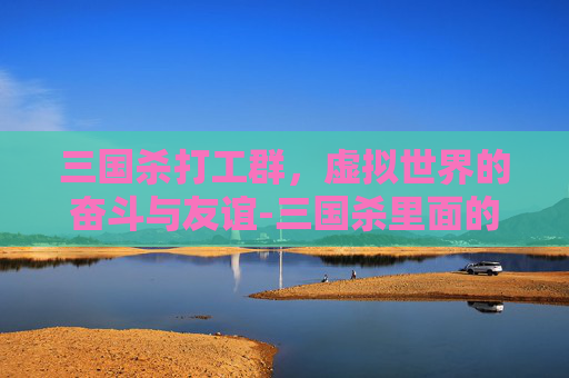 三国杀打工群,虚拟世界的奋斗与友谊-三国杀里面的群是什么意思 三国杀打工群,虚拟世界的奋斗与友谊-三国杀里面的群是什么意思