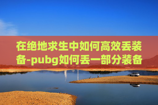 在绝地求生中如何高效丢装备-pubg如何丢一部分装备 在绝地求生中如何高效丢装备-pubg如何丢一部分装备
