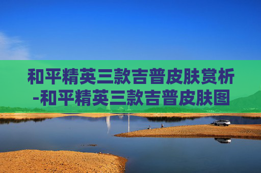 和平精英三款吉普皮肤赏析-和平精英三款吉普皮肤图片