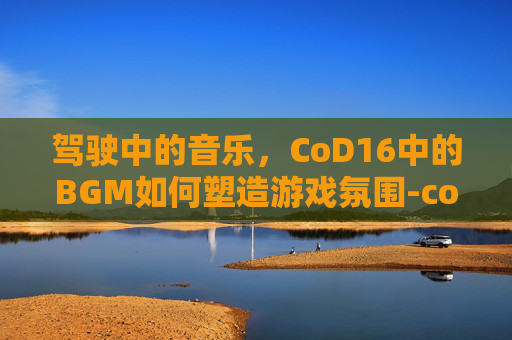 驾驶中的音乐，CoD16中的BGM如何塑造游戏氛围-cod16开场动画