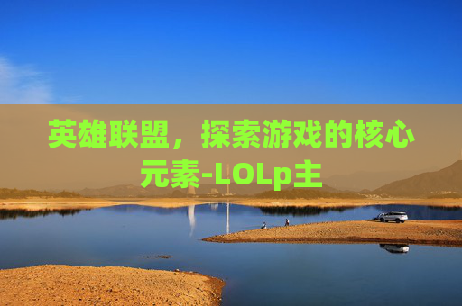 英雄联盟,探索游戏的核心元素-LOLp主 英雄联盟,探索游戏的核心元素-LOLp主