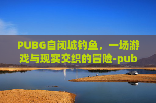 PUBG自闭城钓鱼，一场游戏与现实交织的冒险-pubg自闭城那图叫什么
