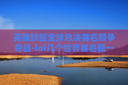 英雄联盟全球总决赛名额争夺战-lol几个世界赛名额一样吗