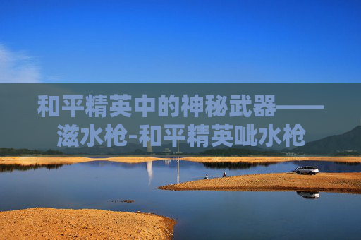 和平精英中的神秘武器——滋水枪-和平精英呲水枪