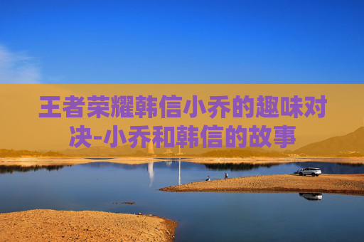 王者荣耀韩信小乔的趣味对决-小乔和韩信的故事 王者荣耀韩信小乔的趣味对决-小乔和韩信的故事