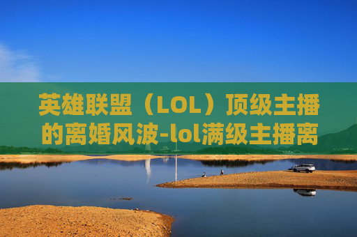 英雄联盟（LOL）顶级主播的离婚风波-lol满级主播离婚了吗