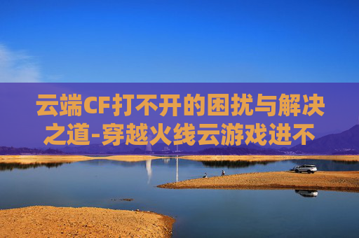 云端CF打不开的困扰与解决之道-穿越火线云游戏进不去怎么办 云端CF打不开的困扰与解决之道-穿越火线云游戏进不去怎么办