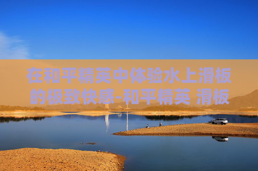 在和平精英中体验水上滑板的极致快感-和平精英 滑板 在和平精英中体验水上滑板的极致快感-和平精英 滑板
