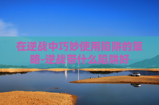 在逆战中巧妙使用陷阱的策略-逆战带什么陷阱好
