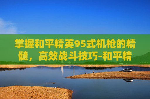 掌握和平精英95式机枪的精髓,高效战斗技巧-和平精英95式机枪怎么用的 掌握和平精英95式机枪的精髓,高效战斗技巧-和平精英95式机枪怎么用的