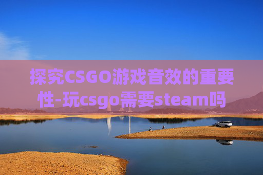 探究CSGO游戏音效的重要性-玩csgo需要steam吗