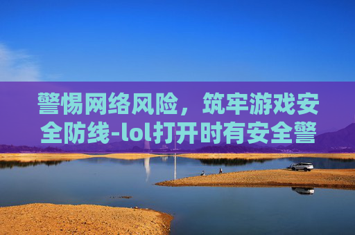 警惕网络风险，筑牢游戏安全防线-lol打开时有安全警告