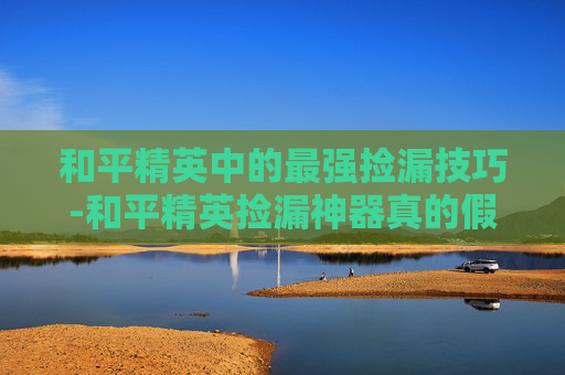 和平精英中的最强捡漏技巧-和平精英捡漏神器真的假的 和平精英中的最强捡漏技巧-和平精英捡漏神器真的假的