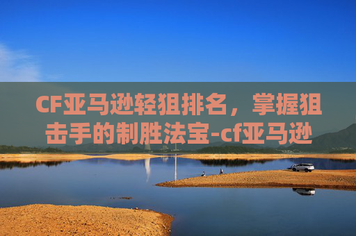 CF亚马逊轻狙排名，掌握狙击手的制胜法宝-cf亚马逊轻狙排名第一