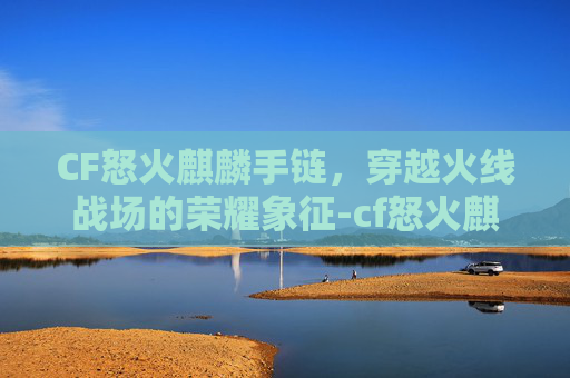 CF怒火麒麟手链，穿越火线战场的荣耀象征-cf怒火麒麟新版本
