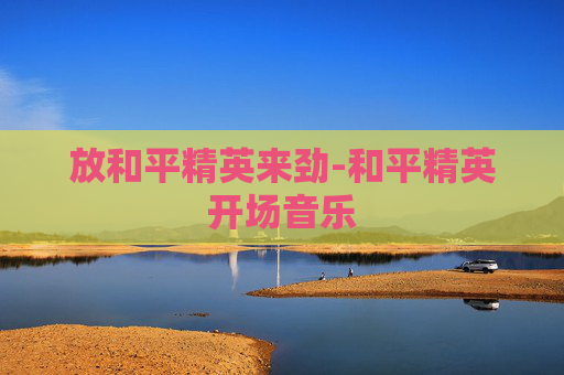 放和平精英来劲-和平精英开场音乐 放和平精英来劲-和平精英开场音乐
