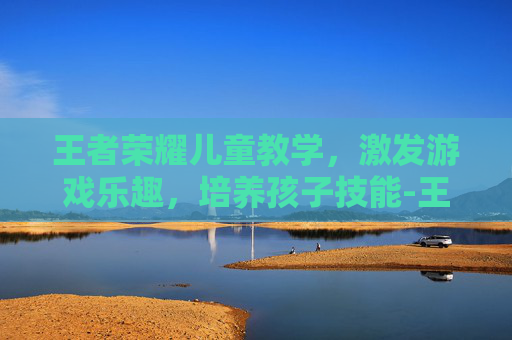 王者荣耀儿童教学，激发游戏乐趣，培养孩子技能-王者荣耀儿童教学怎么开