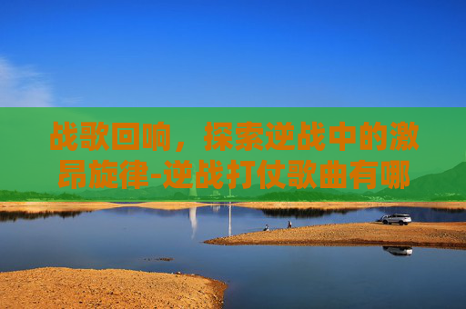 战歌回响，探索逆战中的激昂旋律-逆战打仗歌曲有哪些