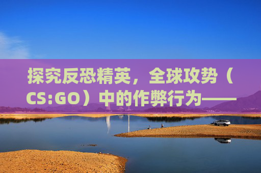 探究反恐精英，全球攻势（CS:GO）中的作弊行为——刷计数器的后果-刷csgo计数器会封吗知乎