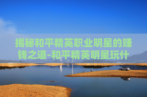 揭秘和平精英职业明星的赚钱之道-和平精英明星玩什么模式 揭秘和平精英职业明星的赚钱之道-和平精英明星玩什么模式