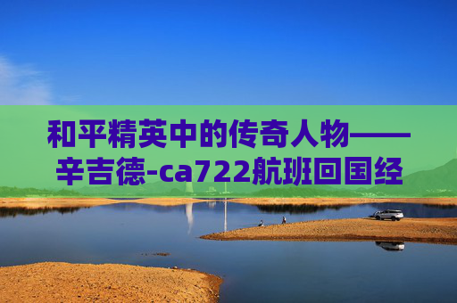 和平精英中的传奇人物——辛吉德-ca722航班回国经过