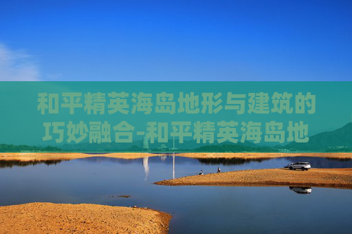 和平精英海岛地形与建筑的巧妙融合-和平精英海岛地图房子