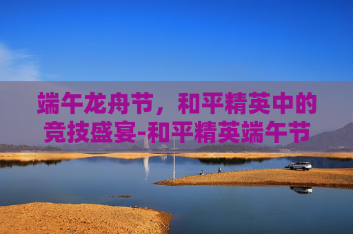 端午龙舟节,和平精英中的竞技盛宴-和平精英端午节活动 端午龙舟节,和平精英中的竞技盛宴-和平精英端午节活动