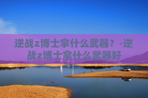 逆战z博士拿什么武器?-逆战z博士拿什么武器好 逆战z博士拿什么武器?-逆战z博士拿什么武器好