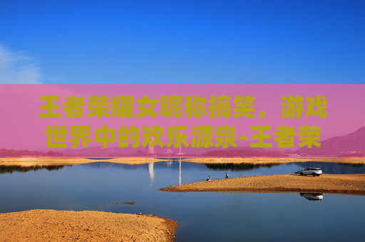 王者荣耀女昵称搞笑，游戏世界中的欢乐源泉-王者荣耀女昵称搞笑高冷