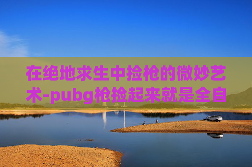 在绝地求生中捡枪的微妙艺术-pubg枪捡起来就是全自动在哪设置 在绝地求生中捡枪的微妙艺术-pubg枪捡起来就是全自动在哪设置