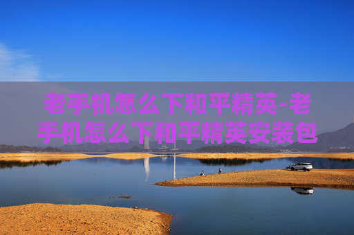 老手机怎么下和平精英-老手机怎么下和平精英安装包 老手机怎么下和平精英-老手机怎么下和平精英安装包