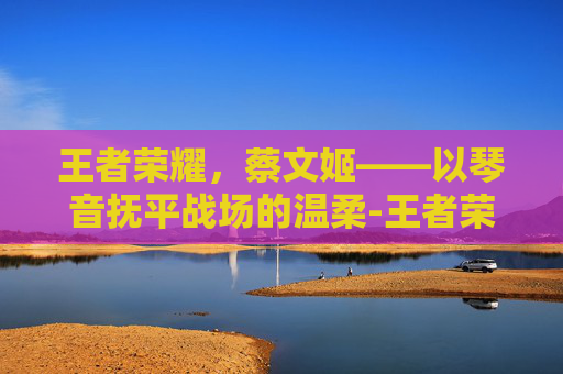 王者荣耀，蔡文姬——以琴音抚平战场的温柔-王者荣耀-蔡文姬澜
