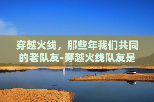 穿越火线，那些年我们共同的老队友-穿越火线队友是真人吗还是假人