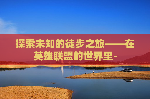 探索未知的徒步之旅——在英雄联盟的世界里- 探索未知的徒步之旅——在英雄联盟的世界里-