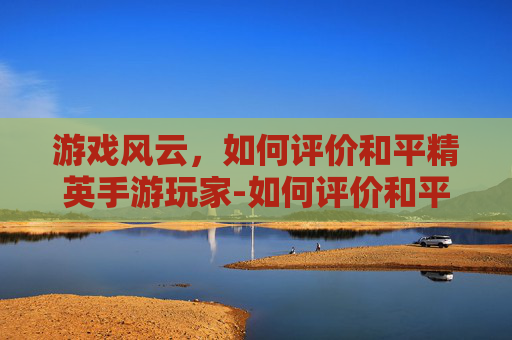 游戏风云,如何评价和平精英手游玩家-如何评价和平精英手游玩家 游戏风云,如何评价和平精英手游玩家-如何评价和平精英手游玩家