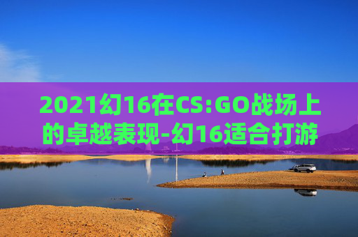 2021幻16在CS:GO战场上的卓越表现-幻16适合打游戏吗